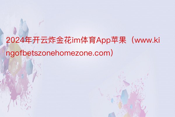 2024年开云炸金花im体育App苹果（www.kingofbetszonehomezone.com）