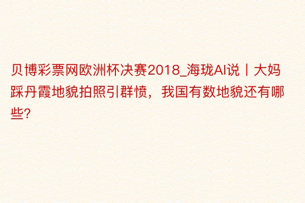 贝博彩票网欧洲杯决赛2018_海珑AI说丨大妈踩丹霞地貌拍照引群愤，我国有数地貌还有哪些？