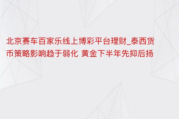 北京赛车百家乐线上博彩平台理财_泰西货币策略影响趋于弱化 黄金下半年先抑后扬