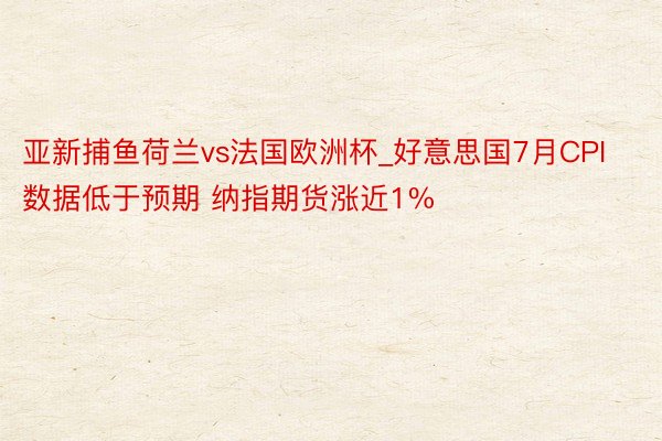 亚新捕鱼荷兰vs法国欧洲杯_好意思国7月CPI数据低于预期 纳指期货涨近1%