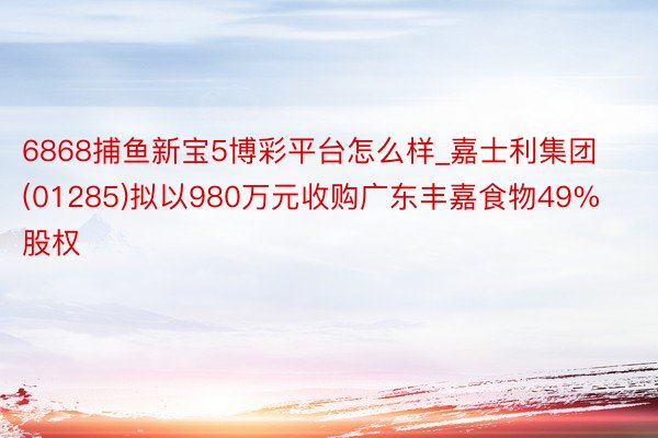 6868捕鱼新宝5博彩平台怎么样_嘉士利集团(01285)拟以980万元收购广东丰嘉食物49%股权