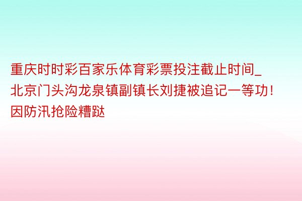 重庆时时彩百家乐体育彩票投注截止时间_北京门头沟龙泉镇副镇长刘捷被追记一等功！因防汛抢险糟跶