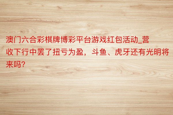 澳门六合彩棋牌博彩平台游戏红包活动_营收下行中罢了扭亏为盈，斗鱼、虎牙还有光明将来吗？