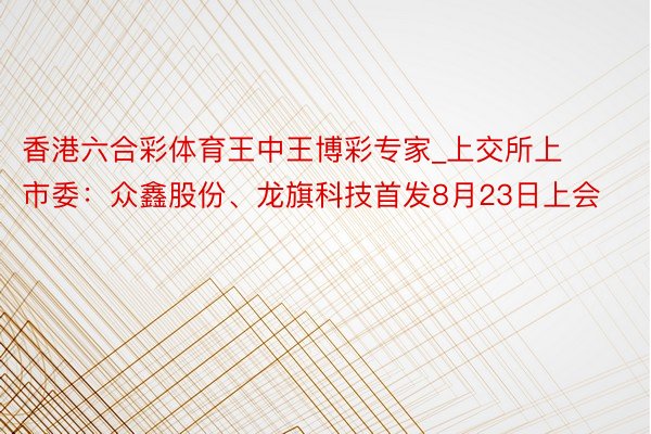 香港六合彩体育王中王博彩专家_上交所上市委：众鑫股份、龙旗科技首发8月23日上会