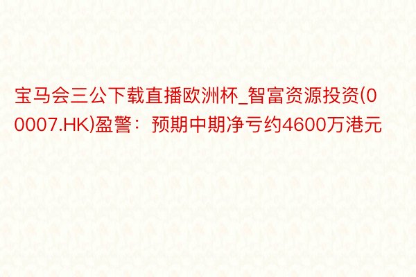 宝马会三公下载直播欧洲杯_智富资源投资(00007.HK)盈警：预期中期净亏约4600万港元