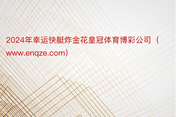 2024年幸运快艇炸金花皇冠体育博彩公司（www.enqze.com）