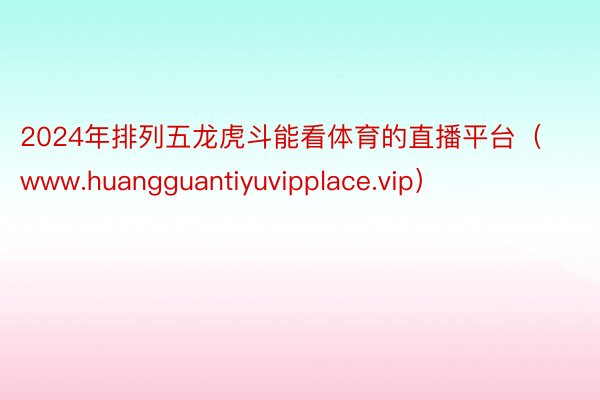 2024年排列五龙虎斗能看体育的直播平台（www.huangguantiyuvipplace.vip）