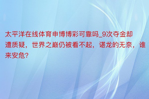 太平洋在线体育申博博彩可靠吗_9次夺金却遭质疑，世界之巅仍被看不起，谌龙的无奈，谁来安危？