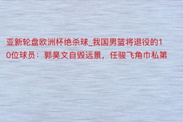 亚新轮盘欧洲杯绝杀球_我国男篮将退役的10位球员：郭昊文自毁远景，任骏飞角巾私第