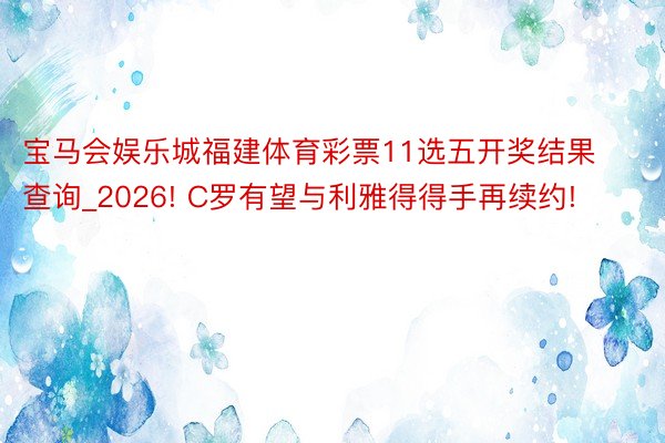 宝马会娱乐城福建体育彩票11选五开奖结果查询_2026! C罗有望与利雅得得手再续约!