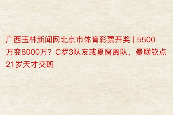 广西玉林新闻网北京市体育彩票开奖 | 5500万变8000万？C罗3队友或夏窗离队，曼联钦点21岁天才交班