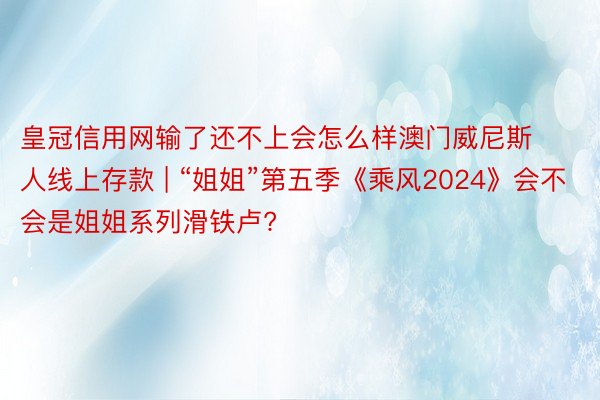 皇冠信用网输了还不上会怎么样澳门威尼斯人线上存款 | “姐姐”第五季《乘风2024》会不会是姐姐系列滑铁卢?