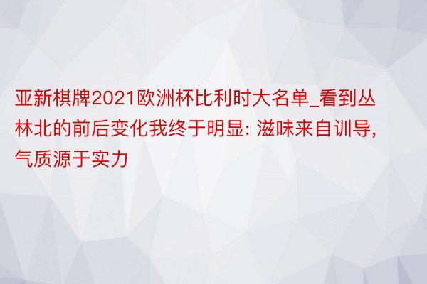 亚新棋牌2021欧洲杯比利时大名单_看到丛林北的前后变化我终于明显: 滋味来自训导, 气质源于实力