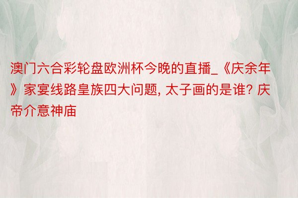 澳门六合彩轮盘欧洲杯今晚的直播_《庆余年》家宴线路皇族四大问题, 太子画的是谁? 庆帝介意神庙