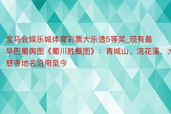 宝马会娱乐城体育彩票大乐透5等奖_现有最早巴蜀舆图《蜀川胜概图》：青城山、浣花溪、大慈寺地名沿用至今