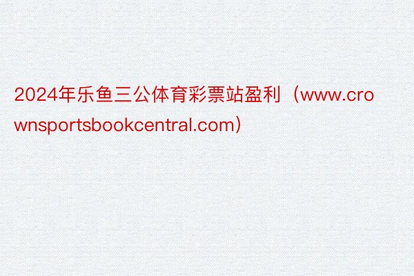 2024年乐鱼三公体育彩票站盈利（www.crownsportsbookcentral.com）