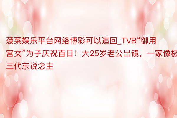 菠菜娱乐平台网络博彩可以追回_TVB“御用宫女”为子庆祝百日！大25岁老公出镜，一家像极三代东说念主