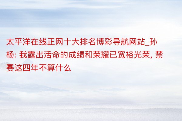 太平洋在线正网十大排名博彩导航网站_孙杨: 我露出活命的成绩和荣耀已宽裕光荣, 禁赛这四年不算什么