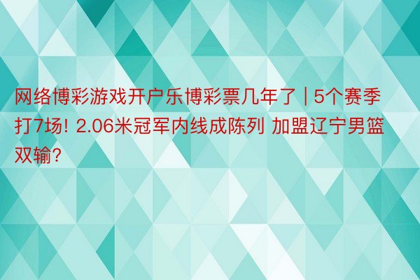 网络博彩游戏开户乐博彩票几年了 | 5个赛季打7场! 2.06米冠军内线成陈列 加盟辽宁男篮双输?