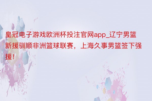 皇冠电子游戏欧洲杯投注官网app_辽宁男篮新援驯顺非洲篮球联赛，上海久事男篮签下强援！