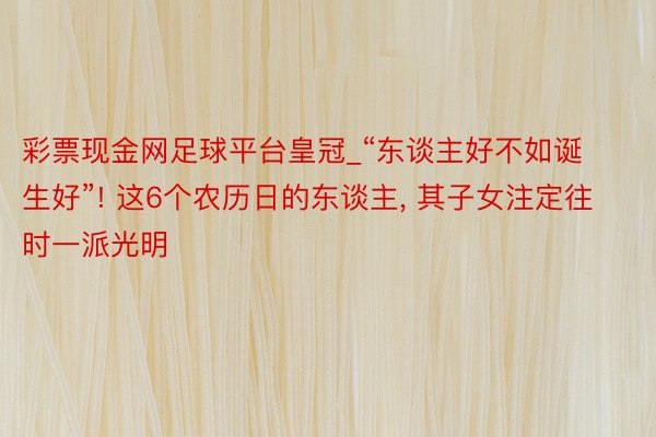 彩票现金网足球平台皇冠_“东谈主好不如诞生好”! 这6个农历日的东谈主， 其子女注定往时一派光明