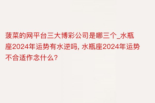 菠菜的网平台三大博彩公司是哪三个_水瓶座2024年运势有水逆吗, 水瓶座2024年运势不合适作念什么?