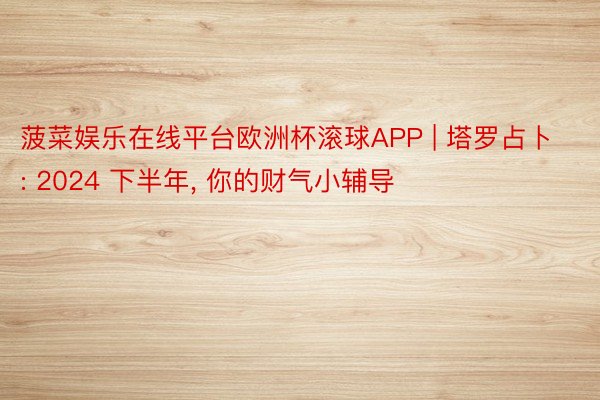 菠菜娱乐在线平台欧洲杯滚球APP | 塔罗占卜: 2024 下半年， 你的财气小辅导