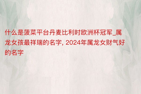 什么是菠菜平台丹麦比利时欧洲杯冠军_属龙女孩最祥瑞的名字, 2024年属龙女财气好的名字