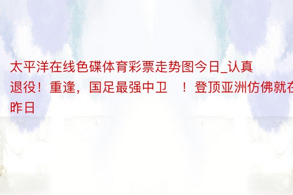 太平洋在线色碟体育彩票走势图今日_认真退役！重逢，国足最强中卫​！登顶亚洲仿佛就在昨日