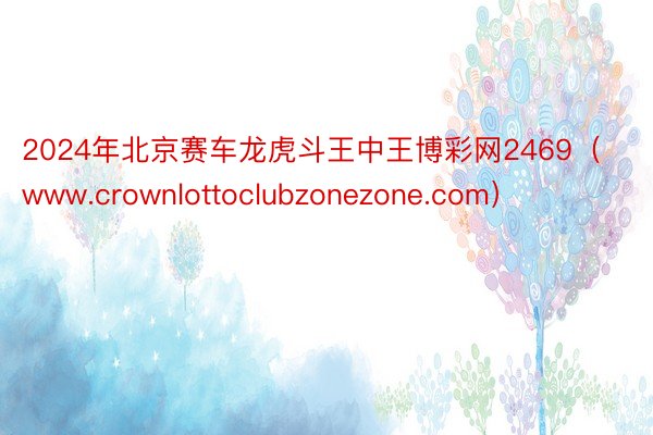 2024年北京赛车龙虎斗王中王博彩网2469（www.crownlottoclubzonezone.com）