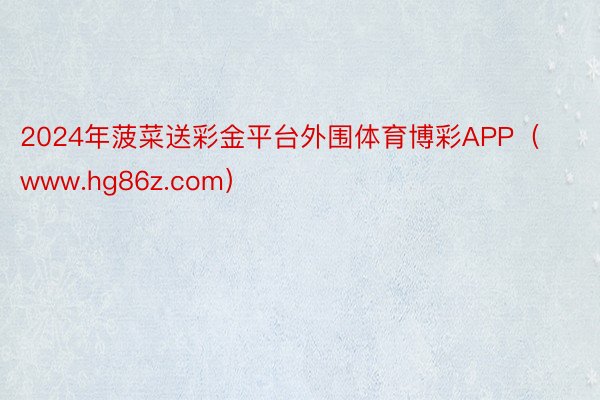 2024年菠菜送彩金平台外围体育博彩APP（www.hg86z.com）