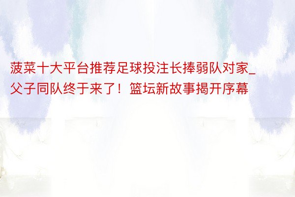 菠菜十大平台推荐足球投注长捧弱队对家_父子同队终于来了！篮坛新故事揭开序幕