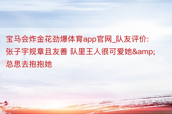 宝马会炸金花劲爆体育app官网_队友评价: 张子宇规章且友善 队里王人很可爱她&总思去抱抱她