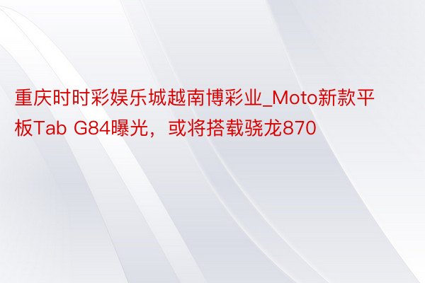 重庆时时彩娱乐城越南博彩业_Moto新款平板Tab G84曝光，或将搭载骁龙870