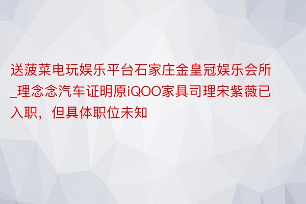 送菠菜电玩娱乐平台石家庄金皇冠娱乐会所_理念念汽车证明原iQOO家具司理宋紫薇已入职，但具体职位未知