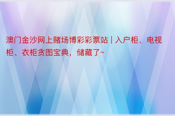 澳门金沙网上赌场博彩彩票站 | 入户柜、电视柜、衣柜贪图宝典，储藏了~