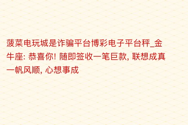 菠菜电玩城是诈骗平台博彩电子平台秤_金牛座: 恭喜你! 随即签收一笔巨款, 联想成真 一帆风顺, 心想事成