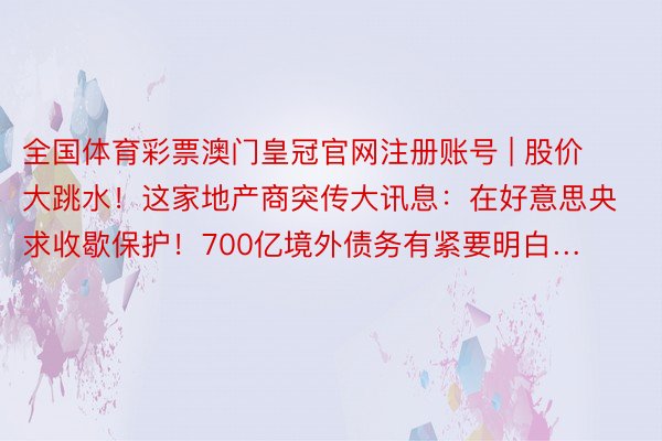 全国体育彩票澳门皇冠官网注册账号 | 股价大跳水！这家地产商突传大讯息：在好意思央求收歇保护！700亿境外债务有紧要明白…