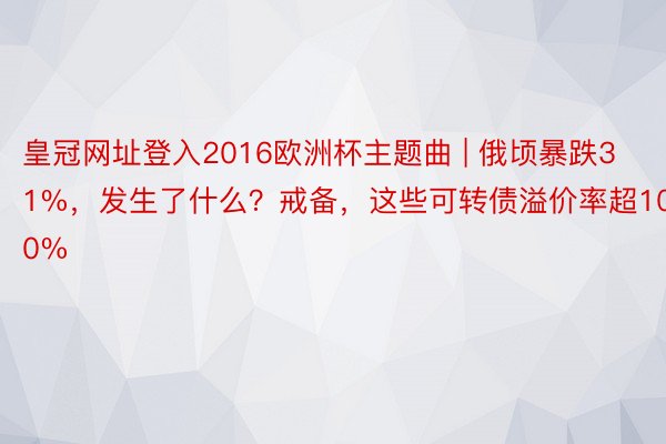 皇冠网址登入2016欧洲杯主题曲 | 俄顷暴跌31%，发生了什么？戒备，这些可转债溢价率超100%