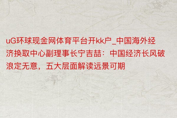 uG环球现金网体育平台开kk户_中国海外经济换取中心副理事长宁吉喆：中国经济长风破浪定无意，五大层面解读远景可期