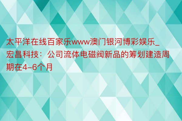 太平洋在线百家乐www澳门银河博彩娱乐_宏昌科技：公司流体电磁阀新品的筹划建造周期在4-6个月