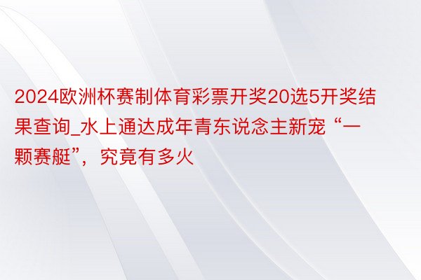 2024欧洲杯赛制体育彩票开奖20选5开奖结果查询_水上通达成年青东说念主新宠 “一颗赛艇”，究竟有多火