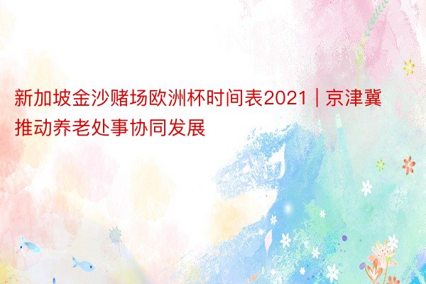 新加坡金沙赌场欧洲杯时间表2021 | 京津冀推动养老处事协同发展