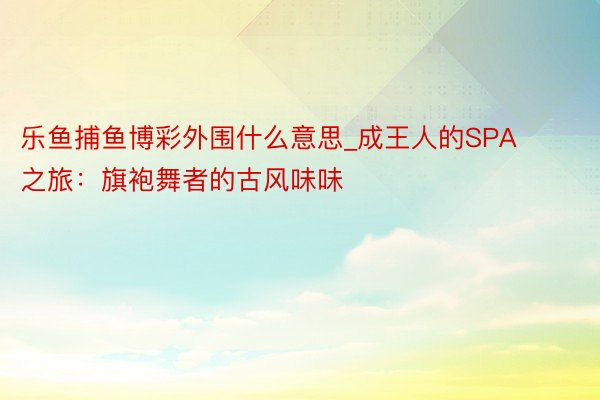 乐鱼捕鱼博彩外围什么意思_成王人的SPA之旅：旗袍舞者的古风味味