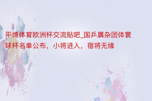 平博体育欧洲杯交流贴吧_国乒羼杂团体寰球杯名单公布，小将进入，宿将无缘