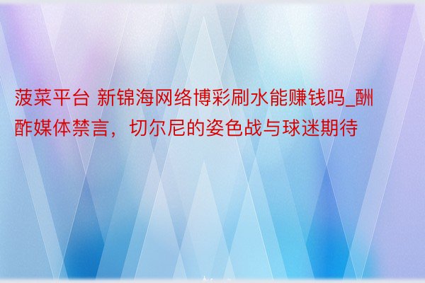 菠菜平台 新锦海网络博彩刷水能赚钱吗_酬酢媒体禁言，切尔尼的姿色战与球迷期待