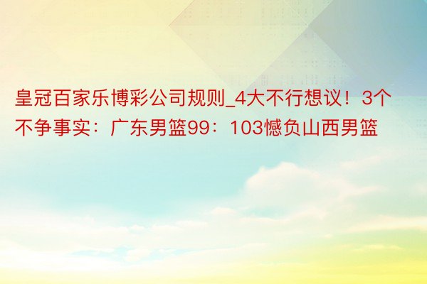 皇冠百家乐博彩公司规则_4大不行想议！3个不争事实：广东男篮99：103憾负山西男篮