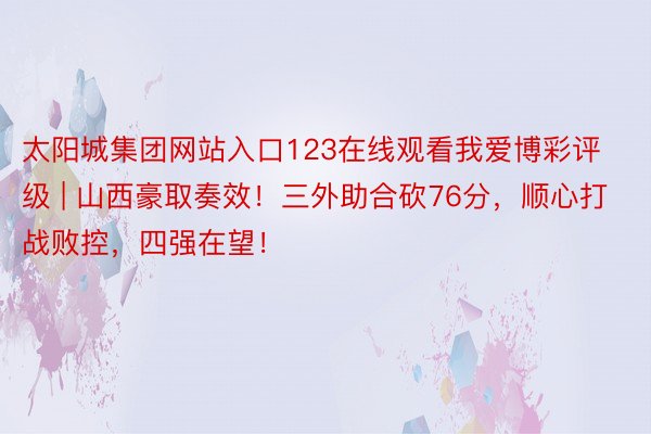 太阳城集团网站入口123在线观看我爱博彩评级 | 山西豪取奏效！三外助合砍76分，顺心打战败控，四强在望！