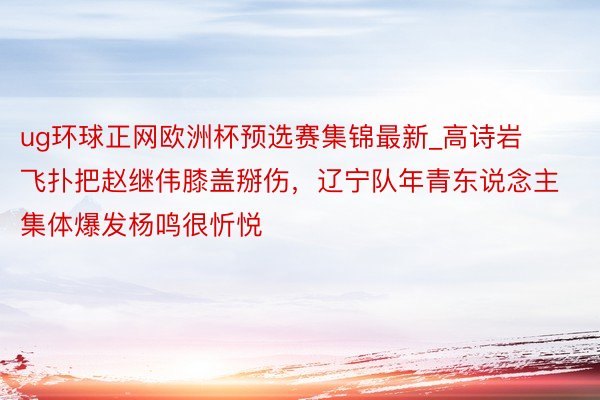 ug环球正网欧洲杯预选赛集锦最新_高诗岩飞扑把赵继伟膝盖掰伤，辽宁队年青东说念主集体爆发杨鸣很忻悦