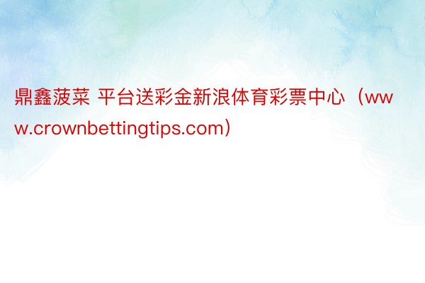 鼎鑫菠菜 平台送彩金新浪体育彩票中心（www.crownbettingtips.com）